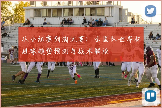 从小组赛到淘汰赛：法国队世界杯进球趋势预测与战术解读