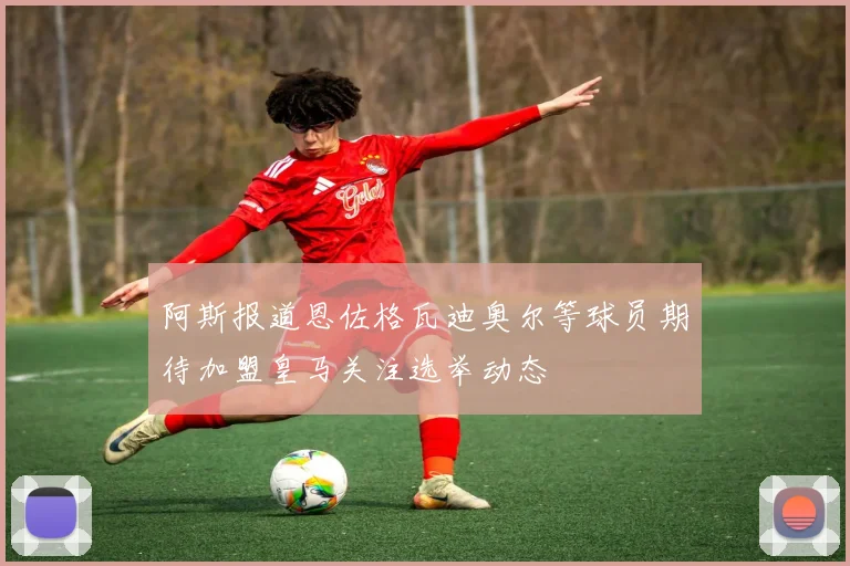 阿斯报道恩佐格瓦迪奥尔等球员期待加盟皇马关注选举动态
