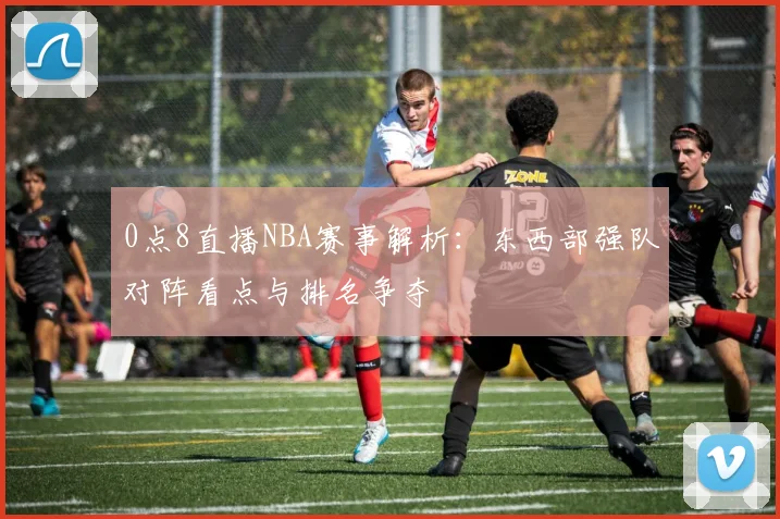 0点8直播NBA赛事解析：东西部强队对阵看点与排名争夺