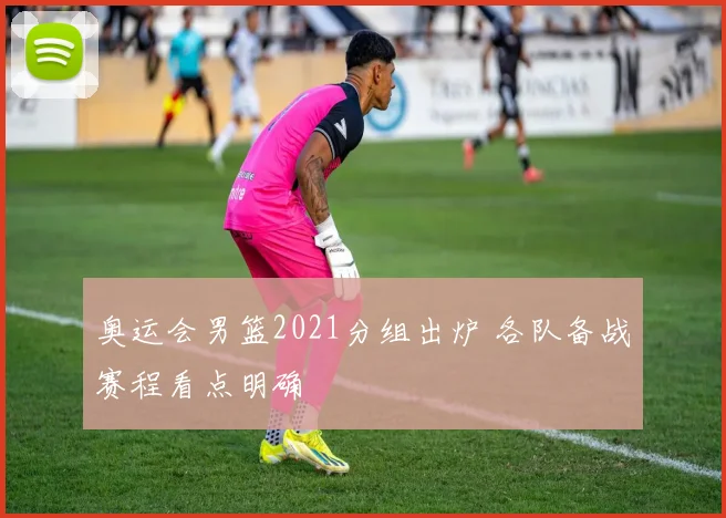 奥运会男篮2021分组出炉 各队备战赛程看点明确