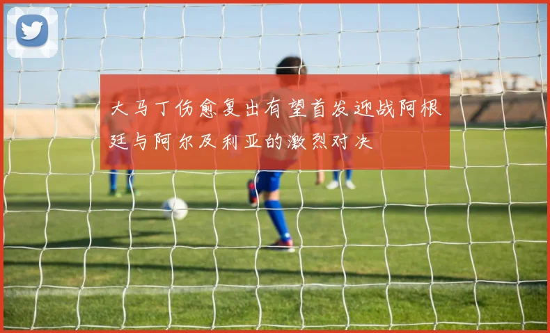 大马丁伤愈复出有望首发迎战阿根廷与阿尔及利亚的激烈对决
